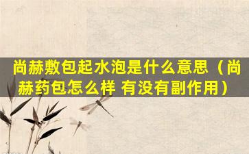尚赫敷包起水泡是什么意思（尚赫药包怎么样 有没有副作用）